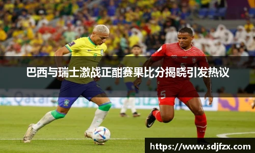 巴西与瑞士激战正酣赛果比分揭晓引发热议